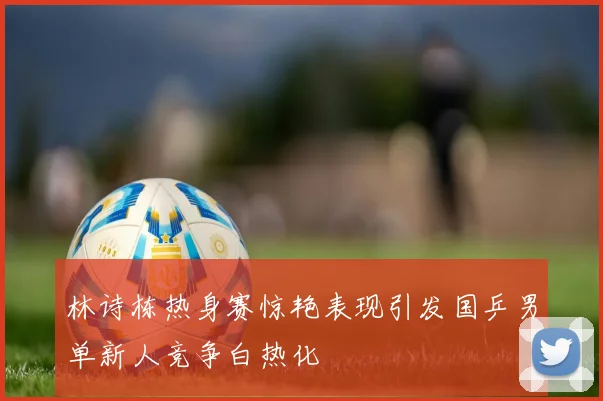 林诗栋热身赛惊艳表现引发国乒男单新人竞争白热化