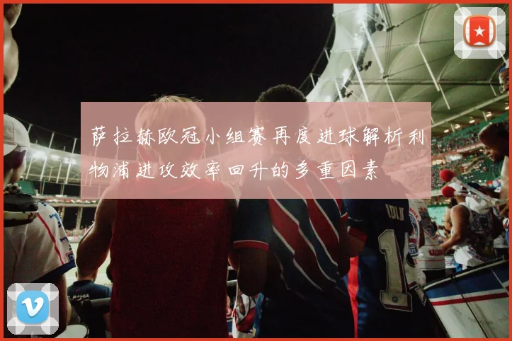 萨拉赫欧冠小组赛再度进球解析利物浦进攻效率回升的多重因素