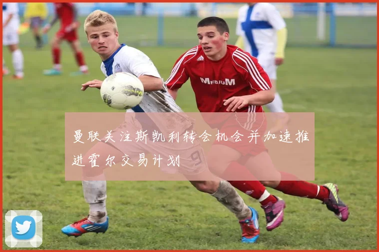 曼联关注斯凯利转会机会并加速推进霍尔交易计划