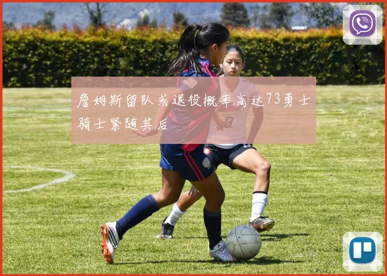 詹姆斯留队或退役概率高达73勇士骑士紧随其后